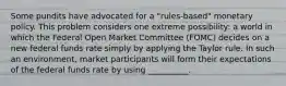 Some pundits have advocated for a​ "rules-based" monetary policy. This problem considers one extreme​ possibility: a world in which the Federal Open Market Committee​ (FOMC) decides on a new federal funds rate simply by applying the Taylor rule. In such an​ environment, market participants will form their expectations of the federal funds rate by using __________.