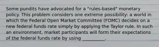 Some pundits have advocated for a​ "rules-based" monetary policy. This problem considers one extreme​ possibility: a world in which the Federal Open Market Committee​ (FOMC) decides on a new federal funds rate simply by applying the Taylor rule. In such an​ environment, market participants will form their expectations of the federal funds rate by using __________.