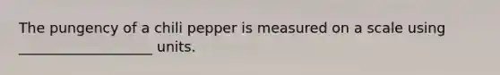 The pungency of a chili pepper is measured on a scale using ___________________ units.