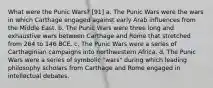 What were the Punic Wars? [91] a. The Punic Wars were the wars in which Carthage engaged against early Arab influences from the Middle East. b. The Punic Wars were three long and exhaustive wars between Carthage and Rome that stretched from 264 to 146 BCE. c. The Punic Wars were a series of Carthaginian campaigns into northwestern Africa. d. The Punic Wars were a series of symbolic "wars" during which leading philosophy scholars from Carthage and Rome engaged in intellectual debates.