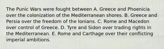 The Punic Wars were fought between A. Greece and Phoenicia over the colonization of the Mediterranean shores. B. Greece and Persia over the freedom of the Ionians. C. Rome and Macedon over control of Greece. D. Tyre and Sidon over trading rights in the Mediterranean. E. Rome and Carthage over their conflicting imperial ambitions.