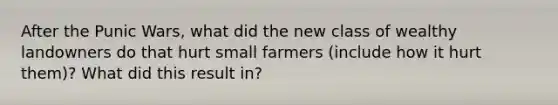 After the Punic Wars, what did the new class of wealthy landowners do that hurt small farmers (include how it hurt them)? What did this result in?