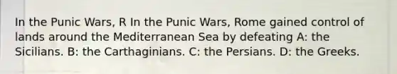 In the Punic Wars, R In the Punic Wars, Rome gained control of lands around the Mediterranean Sea by defeating A: the Sicilians. B: the Carthaginians. C: the Persians. D: the Greeks.