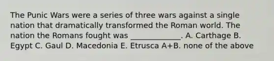 The Punic Wars were a series of three wars against a single nation that dramatically transformed the Roman world. The nation the Romans fought was _____________. A. Carthage B. Egypt C. Gaul D. Macedonia E. Etrusca A+B. none of the above