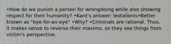 •How do we punish a person for wrongdoing while also showing respect for their humanity? •Kant's answer: lextalionis•Better known as "eye-for-an-eye" •Why? •Criminals are rational. Thus, it makes sense to reverse their maxims, so they see things from victim's perspective.