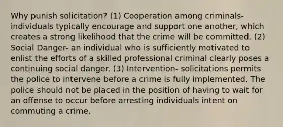 Why punish solicitation? (1) Cooperation among criminals- individuals typically encourage and support one another, which creates a strong likelihood that the crime will be committed. (2) Social Danger- an individual who is sufficiently motivated to enlist the efforts of a skilled professional criminal clearly poses a continuing social danger. (3) Intervention- solicitations permits the police to intervene before a crime is fully implemented. The police should not be placed in the position of having to wait for an offense to occur before arresting individuals intent on commuting a crime.