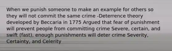 When we punish someone to make an example for others so they will not commit the same crime -Deterrence theory developed by Beccaria in 1775 Argued that fear of punishment will prevent people from committing crime Severe, certain, and swift (fast), enough punishments will deter crime Severity, Certainty, and Celerity