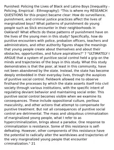 Punished: Policing the Lives of Black and Latino Boys [Inequality - Policing, Empirical - Ethnography]: "This is where my RESEARCH QUESTIONS for this project became clear: How do surveillance, punishment, and criminal justice practices affect the lives of marginalized boys? What patterns of punishment do young people such as Slick encounter in their neighborhoods in Oakland? What effects do these patterns of punishment have on the lives of the young men in this study? Specifically, how do punitive encounters with police, probation officers, teachers and administrators, and other authority figures shape the meanings that young people create about themselves and about their obstacles, opportunities, and future aspirations?" 7 "ULTIMATELY I ARGUE that a system of punitive social control held a grip on the minds and trajectories of the boys in this study. What this study demonstrates is that the poor, at least in this community, have not been abandoned by the state. Instead, the state has become deeply embedded in their everyday lives, through the auspices of punitive social control. Fieldwork allowed me to observe firsthand the processes by which the state asserts itself into civil society through various institutions, with the specific intent of regulating deviant behavior and maintaining social order. This punitive social control becomes visible when we examine its consequences. These include oppositional culture, perilous masculinity, and other actions that attempt to compensate for punitive treatment. But not all consequences of punitive social control are detrimental. The mass and ubiquitous criminalization of marginalized young people, what I refer to as hypercriminalization, brings about a paradox. One response to criminalization is resistance. Some of this resistance is self-defeating. However, other components of this resistance have the potential to radically alter the worldviews and trajectories of the very marginalized young people that encounter criminalization." 21