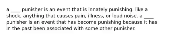 a ____ punisher is an event that is innately punishing. like a shock, anything that causes pain, illness, or loud noise. a ____ punisher is an event that has become punishing because it has in the past been associated with some other punisher.