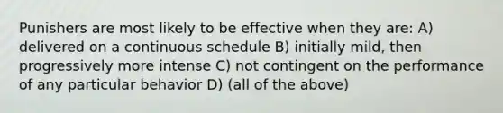 Punishers are most likely to be effective when they are: A) delivered on a continuous schedule B) initially mild, then progressively more intense C) not contingent on the performance of any particular behavior D) (all of the above)