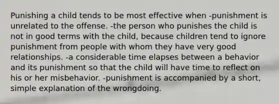 Punishing a child tends to be most effective when -punishment is unrelated to the offense. -the person who punishes the child is not in good terms with the child, because children tend to ignore punishment from people with whom they have very good relationships. -a considerable time elapses between a behavior and its punishment so that the child will have time to reflect on his or her misbehavior. -punishment is accompanied by a short, simple explanation of the wrongdoing.