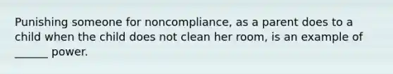 Punishing someone for noncompliance, as a parent does to a child when the child does not clean her room, is an example of ______ power.