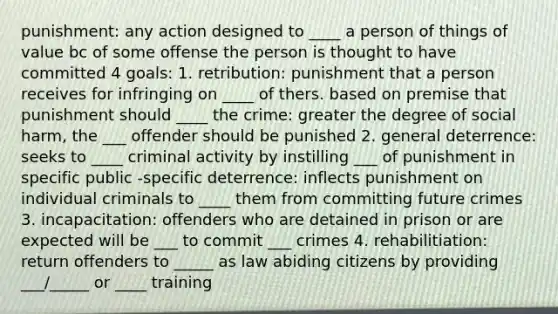 punishment: any action designed to ____ a person of things of value bc of some offense the person is thought to have committed 4 goals: 1. retribution: punishment that a person receives for infringing on ____ of thers. based on premise that punishment should ____ the crime: greater the degree of social harm, the ___ offender should be punished 2. general deterrence: seeks to ____ criminal activity by instilling ___ of punishment in specific public -specific deterrence: inflects punishment on individual criminals to ____ them from committing future crimes 3. incapacitation: offenders who are detained in prison or are expected will be ___ to commit ___ crimes 4. rehabilitiation: return offenders to _____ as law abiding citizens by providing ___/_____ or ____ training