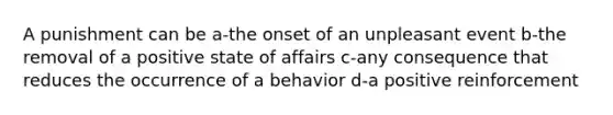 A punishment can be a-the onset of an unpleasant event b-the removal of a positive state of affairs c-any consequence that reduces the occurrence of a behavior d-a positive reinforcement