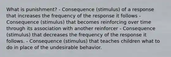 What is punishment? - Consequence (stimulus) of a response that increases the frequency of the response it follows - Consequence (stimulus) that becomes reinforcing over time through its association with another reinforcer - Consequence (stimulus) that decreases the frequency of the response it follows. - Consequence (stimulus) that teaches children what to do in place of the undesirable behavior.