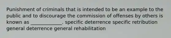 Punishment of criminals that is intended to be an example to the public and to discourage the commission of offenses by others is known as _____________. specific deterrence specific retribution general deterrence general rehabilitation