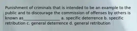 Punishment of criminals that is intended to be an example to the public and to discourage the commission of offenses by others is known as___________________ a. specific deterrence b. specific retribution c. general deterrence d. general retribution