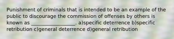 Punishment of criminals that is intended to be an example of the public to discourage the commission of offenses by others is known as __________________. a)specific deterrence b)specific retribution c)general deterrence d)general retribution