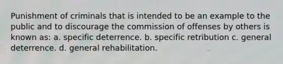 Punishment of criminals that is intended to be an example to the public and to discourage the commission of offenses by others is known as: a. specific deterrence. b. specific retribution c. general deterrence. d. general rehabilitation.