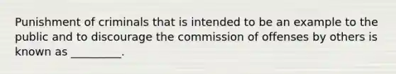 Punishment of criminals that is intended to be an example to the public and to discourage the commission of offenses by others is known as _________.