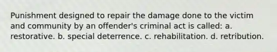 Punishment designed to repair the damage done to the victim and community by an offender's criminal act is called: a. restorative. b. special deterrence. c. rehabilitation. d. retribution.