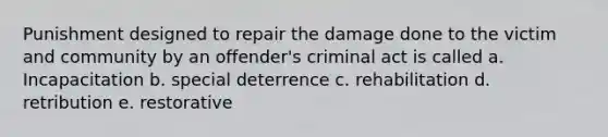 Punishment designed to repair the damage done to the victim and community by an offender's criminal act is called a. Incapacitation b. special deterrence c. rehabilitation d. retribution e. restorative