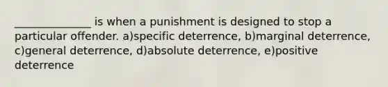 ______________ is when a punishment is designed to stop a particular offender. a)specific deterrence, b)marginal deterrence, c)general deterrence, d)absolute deterrence, e)positive deterrence