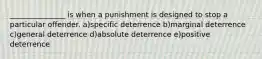 _______________ is when a punishment is designed to stop a particular offender. a)specific deterrence b)marginal deterrence c)general deterrence d)absolute deterrence e)positive deterrence