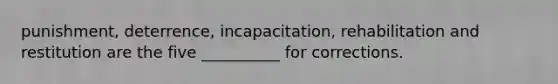 punishment, deterrence, incapacitation, rehabilitation and restitution are the five __________ for corrections.