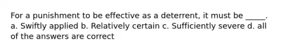 For a punishment to be effective as a deterrent, it must be _____. a. Swiftly applied b. Relatively certain c. Sufficiently severe d. all of the answers are correct