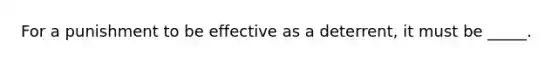 For a punishment to be effective as a deterrent, it must be _____.