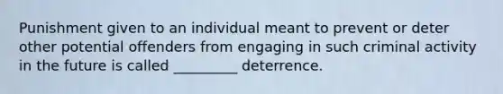 Punishment given to an individual meant to prevent or deter other potential offenders from engaging in such criminal activity in the future is called _________ deterrence.