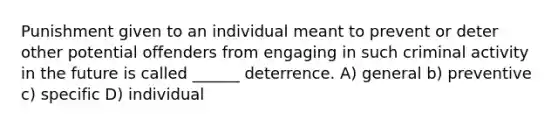 Punishment given to an individual meant to prevent or deter other potential offenders from engaging in such criminal activity in the future is called ______ deterrence. A) general b) preventive c) specific D) individual