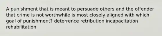 A punishment that is meant to persuade others and the offender that crime is not worthwhile is most closely aligned with which goal of punishment? deterrence retribution incapacitation rehabilitation