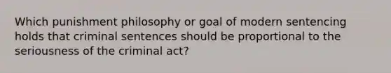 Which punishment philosophy or goal of modern sentencing holds that criminal sentences should be proportional to the seriousness of the criminal act?