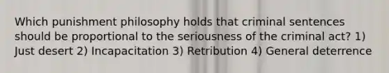 Which punishment philosophy holds that criminal sentences should be proportional to the seriousness of the criminal act? 1) Just desert 2) Incapacitation 3) Retribution 4) General deterrence