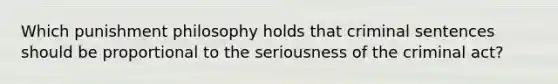 Which punishment philosophy holds that criminal sentences should be proportional to the seriousness of the criminal act?