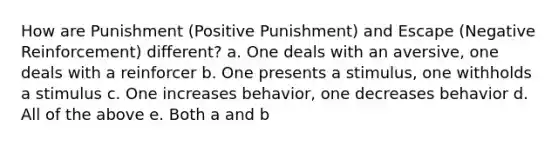 How are Punishment (Positive Punishment) and Escape (Negative Reinforcement) different? a. One deals with an aversive, one deals with a reinforcer b. One presents a stimulus, one withholds a stimulus c. One increases behavior, one decreases behavior d. All of the above e. Both a and b