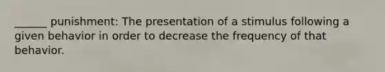 ______ punishment: The presentation of a stimulus following a given behavior in order to decrease the frequency of that behavior.