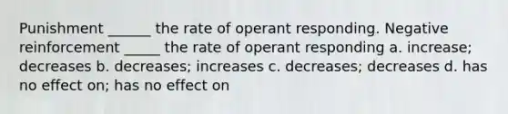 Punishment ______ the rate of operant responding. Negative reinforcement _____ the rate of operant responding a. increase; decreases b. decreases; increases c. decreases; decreases d. has no effect on; has no effect on