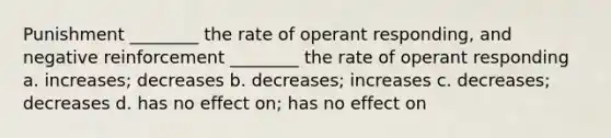 Punishment ________ the rate of operant responding, and negative reinforcement ________ the rate of operant responding a. increases; decreases b. decreases; increases c. decreases; decreases d. has no effect on; has no effect on