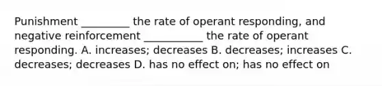 Punishment _________ the rate of operant responding, and negative reinforcement ___________ the rate of operant responding. A. increases; decreases B. decreases; increases C. decreases; decreases D. has no effect on; has no effect on