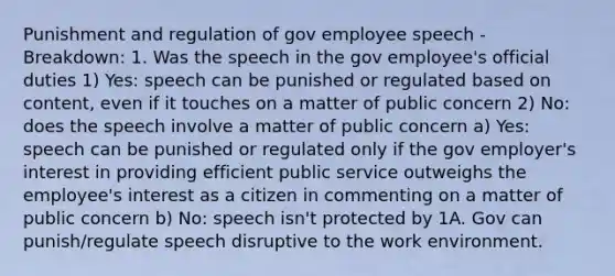 Punishment and regulation of gov employee speech - Breakdown: 1. Was the speech in the gov employee's official duties 1) Yes: speech can be punished or regulated based on content, even if it touches on a matter of public concern 2) No: does the speech involve a matter of public concern a) Yes: speech can be punished or regulated only if the gov employer's interest in providing efficient public service outweighs the employee's interest as a citizen in commenting on a matter of public concern b) No: speech isn't protected by 1A. Gov can punish/regulate speech disruptive to the work environment.