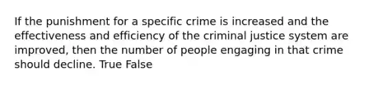 If the punishment for a specific crime is increased and the effectiveness and efficiency of the criminal justice system are improved, then the number of people engaging in that crime should decline. True False