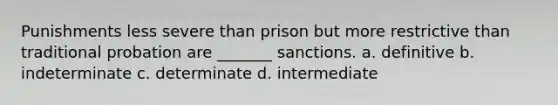 Punishments less severe than prison but more restrictive than traditional probation are _______ sanctions. a. definitive b. indeterminate c. determinate d. intermediate