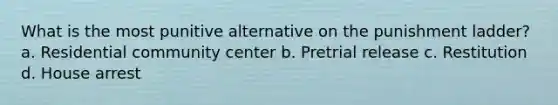 What is the most punitive alternative on the punishment ladder? a. Residential community center b. Pretrial release c. Restitution d. House arrest