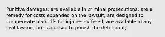 Punitive damages: are available in criminal prosecutions; are a remedy for costs expended on the lawsuit; are designed to compensate plaintiffs for injuries suffered; are available in any civil lawsuit; are supposed to punish the defendant;