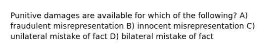 Punitive damages are available for which of the following? A) fraudulent misrepresentation B) innocent misrepresentation C) unilateral mistake of fact D) bilateral mistake of fact