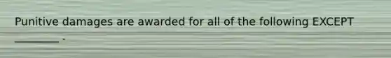 Punitive damages are awarded for all of the following EXCEPT ________ .