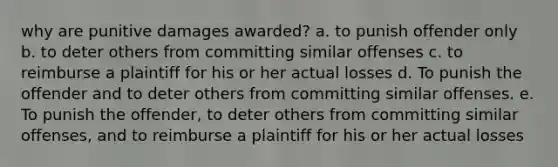 why are punitive damages awarded? a. to punish offender only b. to deter others from committing similar offenses c. to reimburse a plaintiff for his or her actual losses d. To punish the offender and to deter others from committing similar offenses. e. To punish the offender, to deter others from committing similar offenses, and to reimburse a plaintiff for his or her actual losses